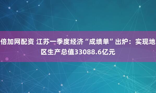 倍加网配资 江苏一季度经济“成绩单”出炉：实现地区生产总值33088.6亿元