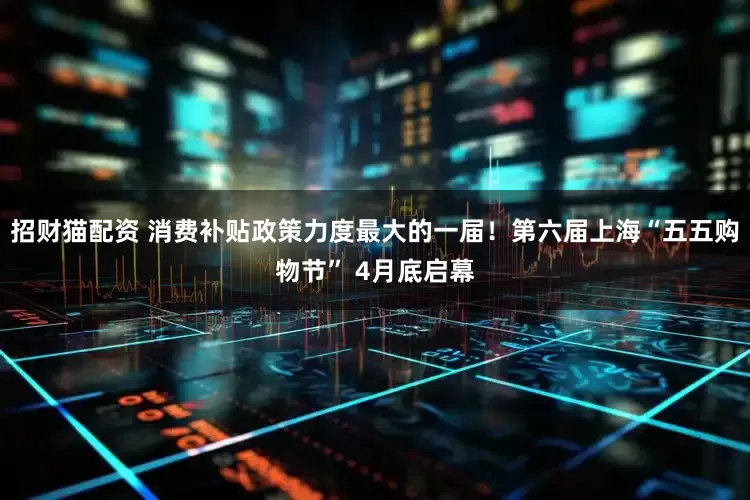 招财猫配资 消费补贴政策力度最大的一届！第六届上海“五五购物节” 4月底启幕