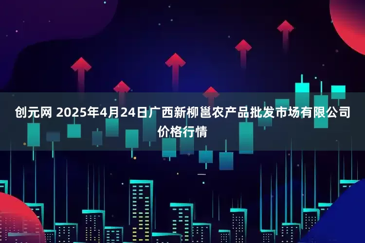 创元网 2025年4月24日广西新柳邕农产品批发市场有限公司价格行情