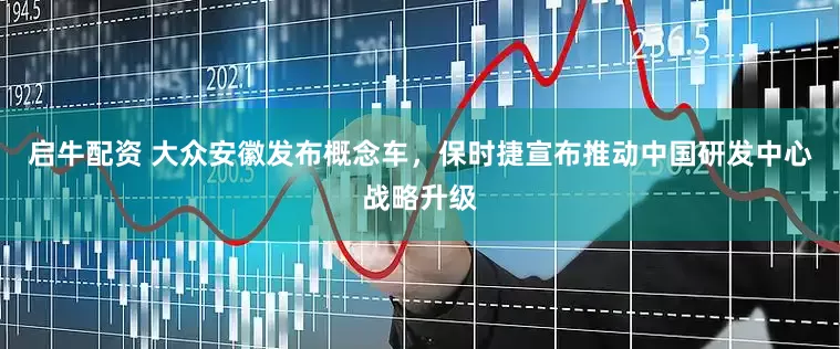 启牛配资 大众安徽发布概念车，保时捷宣布推动中国研发中心战略升级