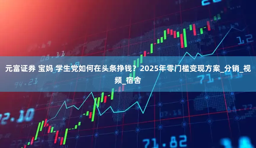 元富证券 宝妈 学生党如何在头条挣钱？2025年零门槛变现方案_分销_视频_宿舍