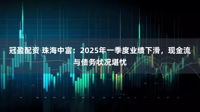 冠盈配资 珠海中富：2025年一季度业绩下滑，现金流与债务状况堪忧