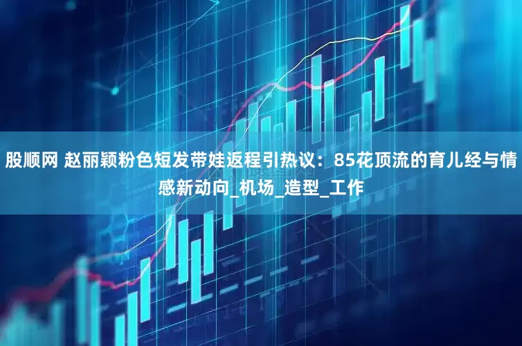 股顺网 赵丽颖粉色短发带娃返程引热议：85花顶流的育儿经与情感新动向_机场_造型_工作
