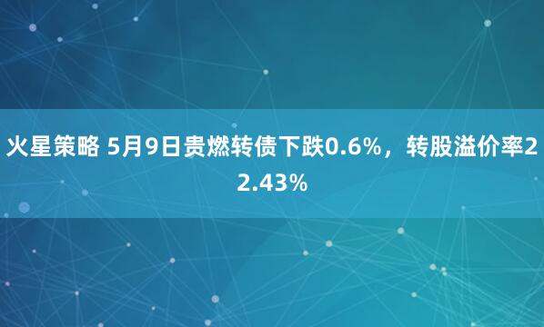 火星策略 5月9日贵燃转债下跌0.6%，转股溢价率22.43%
