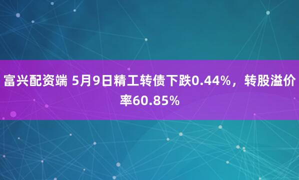 富兴配资端 5月9日精工转债下跌0.44%，转股溢价率60.85%