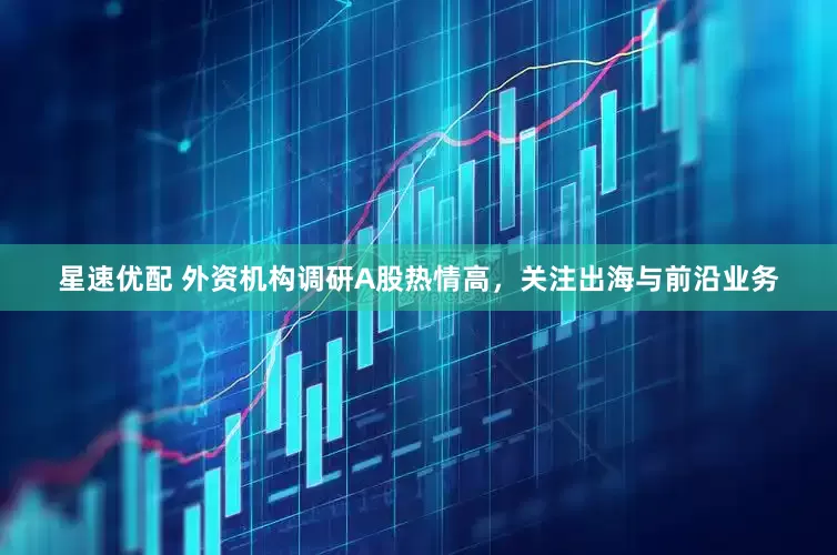 星速优配 外资机构调研A股热情高，关注出海与前沿业务