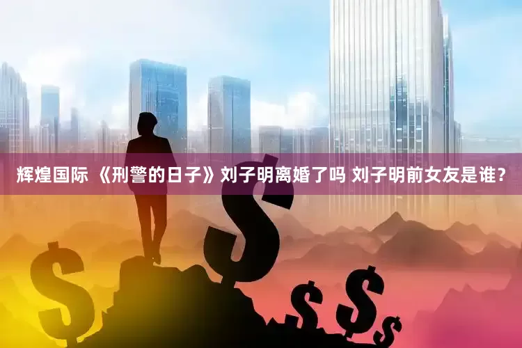 辉煌国际 《刑警的日子》刘子明离婚了吗 刘子明前女友是谁？