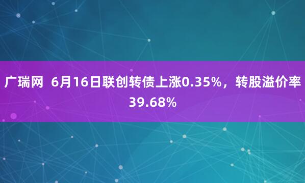 广瑞网  6月16日联创转债上涨0.35%，转股溢价率39.68%