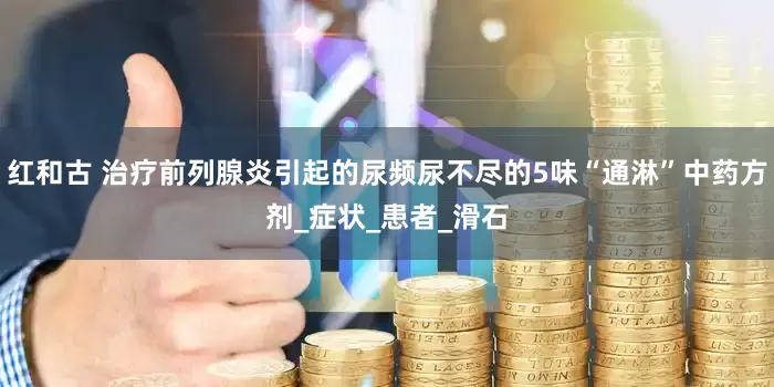 红和古 治疗前列腺炎引起的尿频尿不尽的5味“通淋”中药方剂_症状_患者_滑石