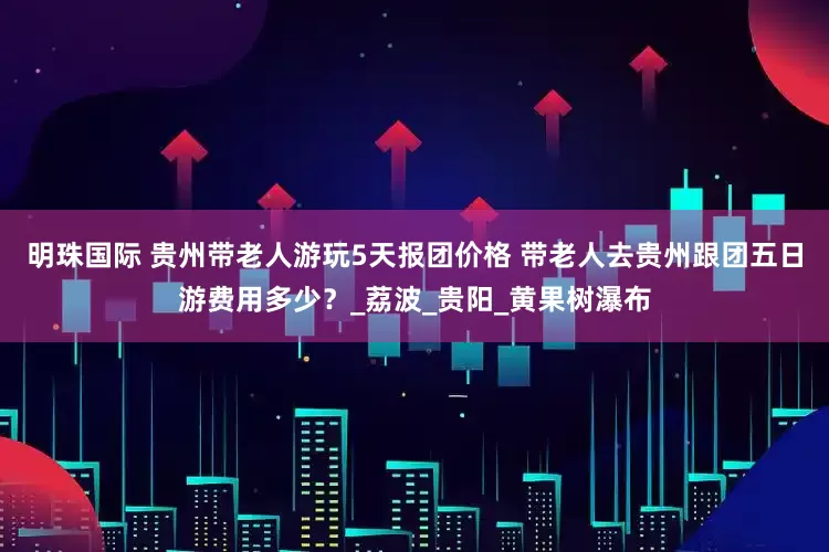 明珠国际 贵州带老人游玩5天报团价格 带老人去贵州跟团五日游费用多少？_荔波_贵阳_黄果树瀑布