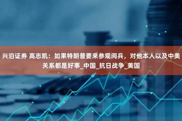 兴泊证券 高志凯：如果特朗普要来参观阅兵，对他本人以及中美关系都是好事_中国_抗日战争_美国