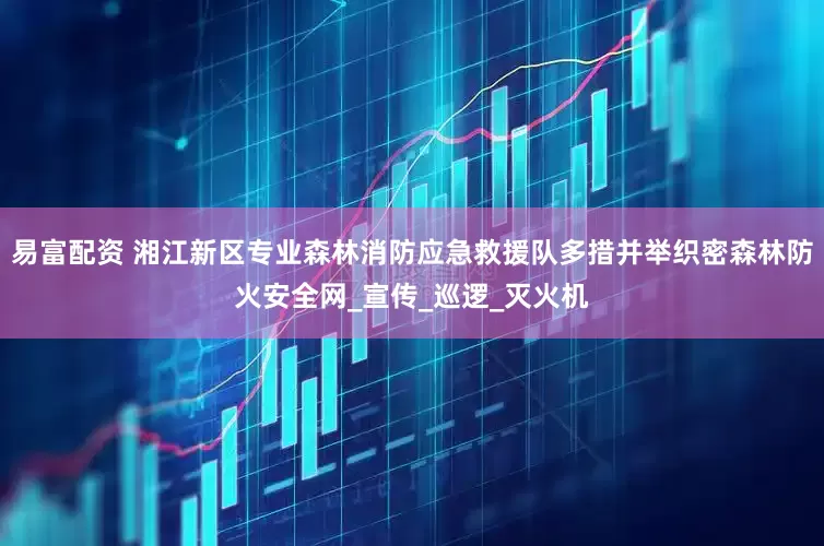 易富配资 湘江新区专业森林消防应急救援队多措并举织密森林防火安全网_宣传_巡逻_灭火机