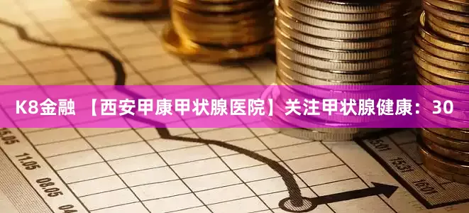 K8金融 【西安甲康甲状腺医院】关注甲状腺健康：30