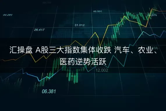 汇操盘 A股三大指数集体收跌 汽车、农业、医药逆势活跃